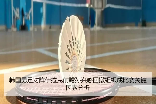 韩国男足对阵伊拉克前瞻孙兴慜回撤组织成比赛关键因素分析